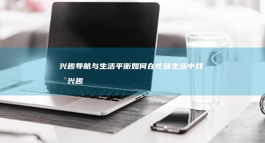 兴趣导航与生活平衡：如何在忙碌生活中找到兴趣的休闲港湾 (兴趣导航与生活的关系)