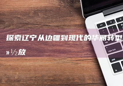 探索辽宁：从边疆到现代的华丽转型与魅力绽放